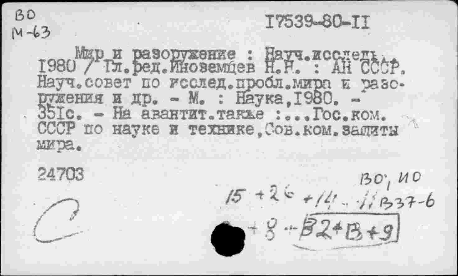 ﻿е>о 1’ч -4>з
17539-80-11
1Лир и разоружение : Шуч.исс"ед1к.
1980 / Гл.ред.Иноземцев Н.Р. : Й1 СС*Р, Науч,совет по исслед.пробл.мира к разоружения и др. - М. : Наука, 1980.
351с. - На авантит.также :...Гос.ком. СССР по науке и технике,Сов.ком.защиты мира.
24703
/5“
/зо; ио